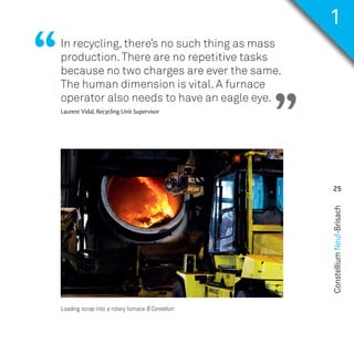ConstelliumNeuf-Brisach
25
In recycling, there’s no such thing as mass
production.There are no repetitive tasks
because no two charges are ever the same.
The human dimension is vital. A furnace
operator also needs to have an eagle eye.
Laurent Vidal, Recycling Unit Supervisor
“
”
Loading scrap into a rotary furnace © Constellium
1
NH50-PART02-EN_Mise en page 1 04/09/2017 23:50 Page25
 