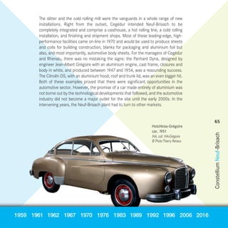 The slitter and the cold rolling mill were the vanguards in a whole range of new
installations. Right from the outset, Cegédur intended Neuf-Brisach to be
completely integrated and comprise a casthouse, a hot rolling line, a cold rolling
installation, and finishing and shipment shops. Most of these leading-edge, high-
performance facilities came on-line in 1970 and would be used to produce sheets
and coils for building construction, blanks for packaging and aluminium foil but
also, and most importantly, automotive body sheets. For the managers of Cegédur
and Rhenalu, there was no mistaking the signs: the Panhard Dyna, designed by
engineer Jean-Albert Grégoire with an aluminium engine, cast frame, closures and
body in white, and produced between 1947 and 1954, was a resounding success.
The Citroën DS, with an aluminium hood, roof and trunk lid, was an even bigger hit.
Both of these examples proved that there were significant opportunities in the
automotive sector. However, the promise of a car made entirely of aluminium was
not borne out by the technological developments that followed, and the automotive
industry did not become a major outlet for the site until the early 2000s. In the
intervening years, the Neuf-Brisach plant had to turn to other markets.
Hotchkiss-Grégoire
car, 1951
IHA, coll. IHA-Grégoire
© PhotoThierry Renaux
1959 1961 1962 1967 1970 1976 1983 1989 1992 1996 2006 2016 ConstelliumNeuf-Brisach
65
NH50-PART03-EN_Mise en page 1 05/09/2017 11:30 Page65
 