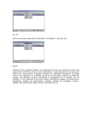Fig. 19
Otra de las formas para buscar información es mediante Tools (fig. 20).
Fig.20
Internet search, posibilita preparar una búsqueda de forma que el programa realice una
exploración en Internet sobre un tema determinado. Puede buscarse por una parte del
texto o por varias partes, enlazadas mediante los operadores booleanos; se puede
buscar en el resumen, en el número de acceso, en los grupos etáreos, en todos los
campos, por diferentes autores, individuales o corporativos, por el nombre, por los
apellidos, en los subtítulos de secciones, datos cartográficos, códigos de clasificación o
geográficos, nombres de instituciones o idiomas, nombres de compañías; títulos y
nombres de conferencias, países, fechas, etcétera (fig. 21).
 