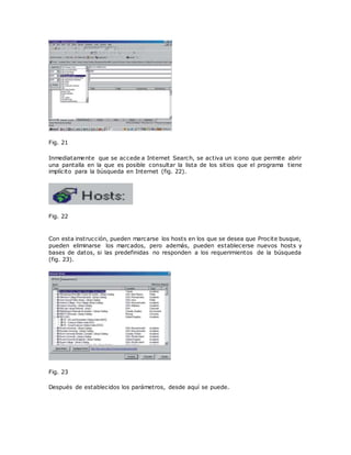 Fig. 21
Inmediatamente que se accede a Internet Search, se activa un icono que permite abrir
una pantalla en la que es posible consultar la lista de los sitios que el programa tiene
implícito para la búsqueda en Internet (fig. 22).
Fig. 22
Con esta instrucción, pueden marcarse los hosts en los que se desea que Procite busque,
pueden eliminarse los marcados, pero además, pueden establecerse nuevos hosts y
bases de datos, si las predefinidas no responden a los requerimientos de la búsqueda
(fig. 23).
Fig. 23
Después de establecidos los parámetros, desde aquí se puede.
 