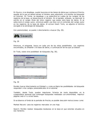 En Source, si se despliega, puede buscarse en las bases de datos que contiene el Procit e,
aquella de la que se desea extraer el término para adjuntarlo a la interfaz de búsqueda
en Internet. En Terms, se despliega y se especifica en cuáles de los campos de los
registros de la base, se desea buscar el término. En el ejemplo utilizado, se most rará lo
escrito en el campo título del único registro que posee esta base de datos. Si se
seleccionó el campo autor, entonces saldrá una lista con el contenido del campo autor
en los registros de la base de datos. Al activar Insert Term, se adjunta el término
escogido a la estrategia de búsqueda.
Con posterioridad, se puede ir directamente a buscar (fig. 29).
Fig. 29
Entonces, el programa busca en cada uno de los sitios predefinidos. Los registros
encontrados, se añadirán a la base de datos, a continuación de los que ya existen.
En Tools, existe otra posibilidad de búsqueda (fig. 30).
Fig. 30
Permite buscar directamente en Pubmed y, como es lógico las posibilidades de búsqueda
responden a los campos preestablecidos en el sistema.
También, desde Tools, pueden importarse ficheros de texto disponibles en la
computadora personal que contengan búsquedas realizadas con anterioridad, importar
páginas web e ir a otras bases.
Si se observa al fondo de la pantalla de Procite, es posible descubrir instrucciones c omo:
Marked Record: Lista los registros marcados en una hoja.
Search: Permite realizar búsquedas booleanas en la base en que estemos situados en
ese momento.
 