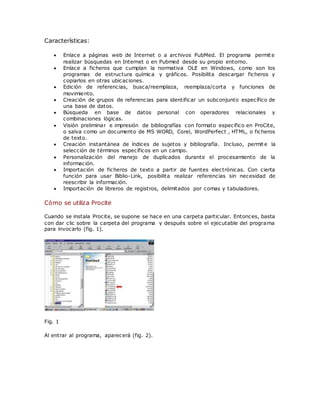 Características:
 Enlace a páginas web de Internet o a archivos PubMed. El programa permite
realizar búsquedas en Internet o en Pubmed desde su propio entorno.
 Enlace a ficheros que cumplan la normativa OLE en Windows, como son los
programas de estructura química y gráficos. Posibilita descargar ficheros y
copiarlos en otras ubicaciones.
 Edición de referencias, busca/reemplaza, reemplaza/corta y funciones de
movimiento.
 Creación de grupos de referencias para identificar un subconjunto específico de
una base de datos.
 Búsqueda en base de datos personal con operadores relacionales y
combinaciones lógicas.
 Visión preliminar e impresión de bibliografías con formato específico en ProCite,
o salva como un documento de MS WORD, Corel, WordPerfect , HTML, o ficheros
de texto.
 Creación instantánea de índices de sujetos y bibliografía. Incluso, permit e la
selección de términos específicos en un campo.
 Personalización del manejo de duplicados durante el procesamiento de la
información.
 Importación de ficheros de texto a partir de fuentes electrónicas. Con cierta
función para usar Biblio-Link, posibilita realizar referencias sin necesidad de
reescribir la información.
 Importación de libreros de registros, delimitados por comas y tabuladores.
Cómo se utiliza Procite
Cuando se instala Procite, se supone se hace en una carpeta particular. Entonces, basta
con dar clic sobre la carpeta del programa y después sobre el ejecutable del programa
para invocarlo (fig. 1).
Fig. 1
Al entrar al programa, aparecerá (fig. 2).
 
