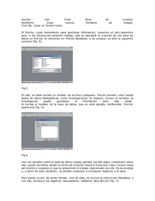 Journal List: Crear listas de revistas
Workform: Crear nuevos formatos de trabajo
Text file: Crear un fichero texto.
El Procite, como herramienta para gestionar información, presenta un alto desarrollo
pero, a los efectos del presente trabajo, sólo se abordará la creación de una base de
datos en Procite. Al ubicarnos en Procite Database, y da aceptar, se abre la siguiente
ventana (fig. 5).
Fig.5
En ella, se debe teclear un nombre de archivo cualquiera. Procite permite crear tantas
bases de datos bibliográficas como investigaciones se realicen, incluso al terminar la
investigación puede guardarse la información para más tarde.
Al teclear el nombre de la base de datos, que en este ejemplo nombramos Procite,
aparecerá (fig. 6).
Fig.6
Una vez situados sobre la base de datos creada, permite escribir algún comentario sobre
ella, puede escribirse desde su fecha de creación hasta el tema que trata, incluso notas
del evento o congreso en que se presentará el trabajo relacionado con ella. Se da aceptar
y, a partir de este momento, es posible comenzar a incorporar registros a la base.
Esto puede ocurrir de varias formas. Una de ellas, es activar la instrucción Database, y
con ella, introducir los registros manualmente mediante New Record (fig. 7).
 