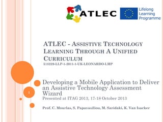 ATLEC - ASSISTIVE TECHNOLOGY
LEARNING THROUGH A UNIFIED
CURRICULUM
518229-LLP-1-2011-1-UK-LEONARDO-LMP

1

Developing a Mobile Application to Deliver
an Assistive Technology Assessment
Wizard
Presented at ITAG 2013, 17-18 October 2013

Prof. C. Mourlas, S. Papavasiliou, M. Saridaki, K. Van Isacker

 