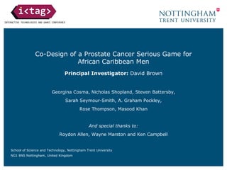 Co-Design of a Prostate Cancer Serious Game for
African Caribbean Men
Principal Investigator: David Brown
Georgina Cosma, Nicholas Shopland, Steven Battersby,
Sarah Seymour-Smith, A. Graham Pockley,
Rose Thompson, Masood Khan
And special thanks to:
Roydon Allen, Wayne Marston and Ken Campbell
School of Science and Technology, Nottingham Trent University
NG1 8NS Nottingham, United Kingdom
 