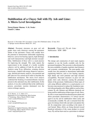 Stabilization of a Clayey Soil with Fly Ash and Lime:
A Micro Level Investigation
Neeraj Kumar Sharma • S. K. Swain •
Umesh C. Sahoo
Received: 17 November 2011 / Accepted: 11 June 2012 / Published online: 22 June 2012
Ó Springer Science+Business Media B.V. 2012
Abstract Pavement structures on poor soil sub
grades show early distresses causing the premature
failure of the pavement. Clayey soils usually have
the potential to demonstrate undesirable engineering
behavior, such as low bearing capacity, high shrinkage
and swell characteristics and high moisture suscepti-
bility. Stabilization of these soils is a usual practice
for improving the strength. This study reports the
improvement in the strength of a locally available
cohesive soil by addition of both fly ash and lime.
Analysis using X-ray diffraction, scanning electron
microscopy, coupled with energy dispersive spectros-
copy, thermal gravimetric analysis, zeta potential and
pH value test was carried out in order to elucidate the
stabilization mechanism. The micro level analysis
confirmed the breaking of montmorrillonite structure
present in the untreated clay after stabilization. In the
analysis, it was also confirmed that in the stabilization
process, pozzolanic reaction dominated over the
cation exchange capacity.
Keywords Clayey soil  Fly ash  Lime 
Stabilization  SEM  XRD
1 Introduction
The design and construction of rural roads requires
engineers to use the locally available soils for the
pavement foundation.This necessity isoften dictated by
the non-availability of quality materials, haul distances
and economic considerations. The poor-quality soils
usually have the potential to demonstrate undesirable
engineering behavior, such as low bearing capacity,
high shrink and swell potential and high moisture
susceptibility. Pavement structures on poor soil sub
grades show early distresses causing the premature
failure of the pavement. Stabilization of these types of
soils using different additives is a usual practice as it
becomes uneconomical to replace the foundation mate-
rialwithgoodqualitysoils.Manyadditivessuchaslime,
cement, fly ash, bitumen and different chemicals are
being used for stabilizationof these types of soils. Since,
fly ashisa waste materialfromthermalpowerplantsand
shows pozzolanic characteristics, it is always encour-
aged to use fly ash for stabilization where easily and
economically available. Fly ash is extracted from flue
gases of a furnace fired with coal and is non-plastic fine
silt. Its composition varies according to the nature of
coal burned. Many efforts are being directed toward
beneficial utilization of this waste product in several
ways. Fly ash has been used as a pozzolana to enhance
N. K. Sharma  U. C. Sahoo ()
Department of Civil Engineering, Birla Institute
of Technology, Mesra, Ranchi 835215, India
e-mail: ucsahoo@bitmesra.ac.in
N. K. Sharma
e-mail: neerajbit2k8@gmail.com
S. K. Swain
Department of Applied Chemistry, Birla Institute
of Technology, Mesra, Ranchi 835215, India
e-mail: sanjayarkl@gmail.com
123
Geotech Geol Eng (2012) 30:1197–1205
DOI 10.1007/s10706-012-9532-3
 