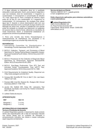 2. A água utilizada no laboratório deve ter a qualidade        Serviço de Apoio ao Cliente
adequada a cada aplicação. Assim, para preparar reagentes e    Telefone: 0800 031 34 11 - Ligação gratuita
usar nas medições, deve ter resistividade ³1 megaohm ou        e-mail: sac@labtest.com.br
condutividade £1 microsiemens e concentração de silicatos
<0,1 mg/L (água tipo II). Para o enxágüe da vidraria a água    Estão disponíveis aplicações para sistemas automáticos
pode ser do tipo III, com resistividade ³0,1 megaohms ou       e semi-automáticos.
condutividade £10 microsiemens. No enxágüe final utilizar
água tipo II. Quando a coluna deionizadora está com sua            Labtest Diagnóstica S.A.
capacidade saturada ocorre a produção de água alcalina com     CNPJ 16.516.296/0001-38
liberação de vários íons, silicatos e substâncias com grande   Av. Paulo Ferreira da Costa, 600
poder de oxidação ou redução que deterioram os reagentes       Lagoa Santa - Minas Gerais - Brasil - 33400-000
em poucos dias ou mesmo horas, alterando os resultados de      www.labtest.com.br
modo imprevisível. Assim, é fundamental estabelecer um
programa de controle da qualidade da água.

3. Para uma revisão das fontes fisiopatológicas e
medicamentosas de interferência nos resultados e na
metodologia sugere-se consultar http:/www.fxol.org.

REFERÊNCIAS
1. International Committee for Standardization in
   Hematology.Thromb Haemostas 1976;36:237-238.

2. NCCLS. Collection, Transport, and Processing of Blood
   Specimens for Testing Plasma-Based Coagulation Assays;
   Approved GuidelineFourth Edition. NCCLS document H21-
   A4, 2003.

3. NCCLS. Procedures for the Collection of Diagnostic Blood
   Specimens by Venipuncture; Approved StandardFifth
   Edition. NCCLS document H3-A5, 2003.

4. NCCLS. One-Stage Prothrombin Time (PT) Test and
   Activated Partial Thromboplastin Time (APTT) Test;
   Approved Guideline. NCCLS document H47-A, 1996.

5. CLIA Requirements for Analytical Quality. Disponível em
   <http://www.westgard.com/clia.htm>.

6. Conway AM, Hinchliffe RF, Finn A, Bell F. Clin. Lab Haem
   1999;21:427-428.

7. Flanders MM, Crist RA, Roberts WL, Rodgers GM. Clinical
   Chemistry 2005;51:1738-1742.

8. Jacobs DS, DeMott WR, Oxley DK. Laboratory Test
   Handbook, 5a edição, Lexi-Comp Inc: Hudson (Cleveland),
   2001, 328-330.

9. Labtest: Dados de arquivo.

APRESENTAÇÃO
 REF                   502-1/4
 Reagente 1           1 x 4 mL
 Reagente 2           1 x 6 mL

INFORMAÇÕES AO CONSUMIDOR
Termos e Condições de Garantia
A Labtest Diagnóstica garante o desempenho deste produto
dentro das especificações até a data de expiração indicada
nos rótulos desde que os cuidados de utilização e
armazenamento indicados nos rótulos e nestas instruções
sejam seguidos corretamente.



Edição: Fevereiro, 2007.                                                              Copyright by Labtest Diagnóstica S.A.
Ref.: 300309                                                                          Reprodução sob prévia autorização
 