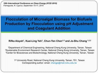 10th International Conference on Clean Energy (ICCE-2010) Famagusta, N. Cyprus, September 15-17, 2010 Flocculation of Microalgal Biomass for Biofuels Production by Flocculation using pH Adjustment and Coagulant Addition RifkaAisyah1, Kuei-Ling Yeh1, Chun-Yen Chen1,2 and Jo-Shu Chang 1,2,3 1Department of Chemical Engineering, National Cheng Kung University, Tainan, Taiwan 2Sustainable Environment Research Center, National Cheng Kung University, Tainan, Taiwan 3Center for Biosciences and Biotechnology, National Cheng Kung University, Tainan, Taiwan 1st University Road, National Cheng Kung University, Tainan, 701, Taiwan Corresponding author: email: changjs@mail.ncku.edu.tw 