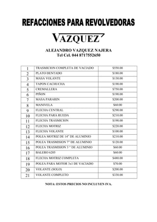 ALEJANDRO VAZQUEZ NAJERA
Tel Cel. 044 8717552650
1
2
3
4
5
6
7
8
9
10
11
12
13
14
15
16
17
18
19
20
21

TRASMICION COMPLETA DE VACIADO

$550.00

PLATO DENTADO

$180.00

MASA VOLANTE

$130.00

TAPON CACHUCHA

$190.00

CREMALLERA

$750.00

PIÑON

$190.00

MASA PARARIN

$200.00

MANIVELA

$60.00

FLECHA CENTRAL

$290.00

FLECHA PARA RUEDA

$210.00

FLECHA TRASMICION

$190.00

FLECHA MOTRIZ

$220.00

FLECHA VOLANTE

$100.00

POLEA MOTRIZ DE 14” DE ALUMINIO

$210.00

POLEA TRASMISION 7” DE ALUMINIO

$120.00

POLEA TRASMISION 3 “ DE ALUMINIO

$60.00

BALERO 6205

$60.00

FLECHA MOTRIZ COMPLETA

$480.00

POLEA PARA MOTOR 3x1 DE VACIADO

$70.00

VOLANTE (SOLO)

$200.00

VOLANTE COMPLETO

$330.00

NOTA: ESTOS PRECIOS NO INCLUYEN IVA.

 