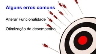 Alguns erros comuns 
Alterar Funcionalidade 
Otimização de desempenho 
 