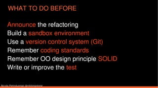 Nicola Pietroluongo @niklongstone
WHAT TO DO BEFORE
Announce the refactoring
Build a sandbox environment
Use a version control system (Git)
Remember coding standards
Remember OO design principle SOLID
Write or improve the test
 