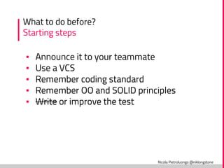 Nicola Pietroluongo @niklongstone
What to do before?
Starting steps
▪ Announce it to your teammate
▪ Use a VCS
▪ Remember coding standard
▪ Remember OO and SOLID principles
▪ Write or improve the test
 