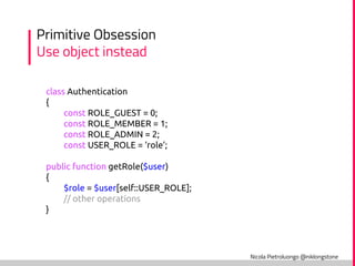 Nicola Pietroluongo @niklongstone
Primitive Obsession
Use object instead
class Authentication
{
const ROLE_GUEST = 0;
const ROLE_MEMBER = 1;
const ROLE_ADMIN = 2;
const USER_ROLE = ‘role’;
public function getRole($user)
{
$role = $user[self::USER_ROLE];
// other operations
}
 
