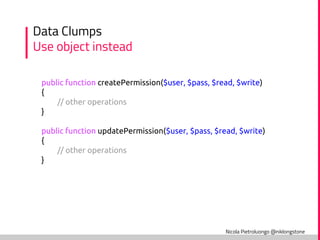 Nicola Pietroluongo @niklongstone
Data Clumps
Use object instead
public function createPermission($user, $pass, $read, $write)
{
// other operations
}
public function updatePermission($user, $pass, $read, $write)
{
// other operations
}
 