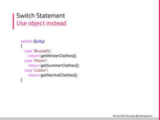 Nicola Pietroluongo @niklongstone
Switch Statement
Use object instead
switch ($city)
{
case 'Brussels':
return getWinterClothes();
case 'Miami':
return getSummerClothes();
case 'Lisbon':
return getNormalClothes();
}
 