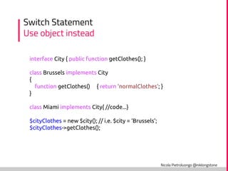 Nicola Pietroluongo @niklongstone
Switch Statement
Use object instead
interface City { public function getClothes(); }
class Brussels implements City
{
function getClothes() { return 'normalClothes'; }
}
class Miami implements City{ //code...}
$cityClothes = new $city(); // i.e. $city = ‘Brussels’;
$cityClothes->getClothes();
 