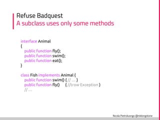 Nicola Pietroluongo @niklongstone
Refuse Badquest
A subclass uses only some methods
interface Animal
{
public function fly();
public function swim();
public function eat();
}
class Fish implements Animal {
public function swim() { // … }
public function fly() { //trow Exception }
// …
 
