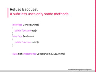 Nicola Pietroluongo @niklongstone
Refuse Badquest
A subclass uses only some methods
interface GenericAnimal
{
public function eat()
}
interface SeaAnimal
{
public function swim()
}
class Fish implements GenericAnimal, SeaAnimal
 
