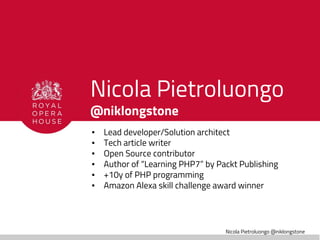 Nicola Pietroluongo @niklongstone
Nicola Pietroluongo
@niklongstone
▪ Lead developer/Solution architect
▪ Tech article writer
▪ Open Source contributor
▪ Author of “Learning PHP7” by Packt Publishing
▪ +10y of PHP programming
▪ Amazon Alexa skill challenge award winner
 