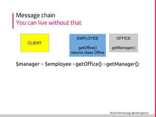 Nicola Pietroluongo @niklongstone
Message chain
You can live without that
CLIENT
EMPLOYEE
getOffice()
returns class Office
OFFICE
getManager()
$manager = $employee->getOffice()->getManager();
 