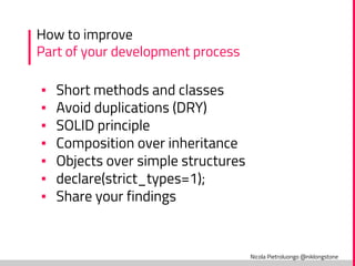 Nicola Pietroluongo @niklongstone
How to improve
Part of your development process
▪ Short methods and classes
▪ Avoid duplications (DRY)
▪ SOLID principle
▪ Composition over inheritance
▪ Objects over simple structures
▪ declare(strict_types=1);
▪ Share your findings
 