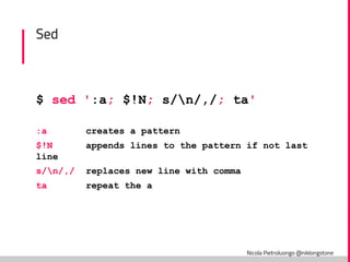 Nicola Pietroluongo @niklongstone
Sed
$ sed ':a; $!N; s/n/,/; ta'
:a creates a pattern
$!N appends lines to the pattern if not last
line
s/n/,/ replaces new line with comma
ta repeat the a
 