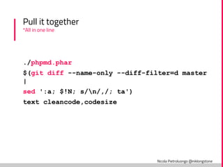 Nicola Pietroluongo @niklongstone
Pull it together
*All in one line
./phpmd.phar
$(git diff --name-only --diff-filter=d master
|
sed ':a; $!N; s/n/,/; ta')
text cleancode,codesize
 