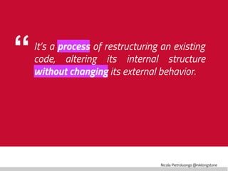 Nicola Pietroluongo @niklongstone
“It’s a process of restructuring an existing
code, altering its internal structure
without changing its external behavior.
 