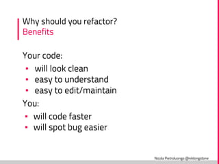 Nicola Pietroluongo @niklongstone
Why should you refactor?
Benefits
Your code:
▪ will look clean
▪ easy to understand
▪ easy to edit/maintain
You:
▪ will code faster
▪ will spot bug easier
 