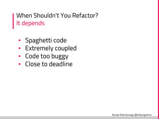 Nicola Pietroluongo @niklongstone
When Shouldn't You Refactor?
It depends
▪ Spaghetti code
▪ Extremely coupled
▪ Code too buggy
▪ Close to deadline
 
