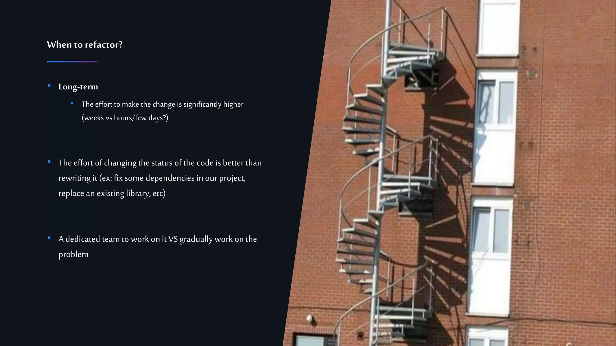 13Confidential
• Long-term
• The effort tomake the change is significantly higher
(weeks vs hours/few days?)
• Theeffort of changingthe status of the code is better than
rewriting it (ex: fix some dependencies inour project,
replace an existing library, etc)
• A dedicated team to workon it VSgradually workon the
problem
Whento refactor?
 