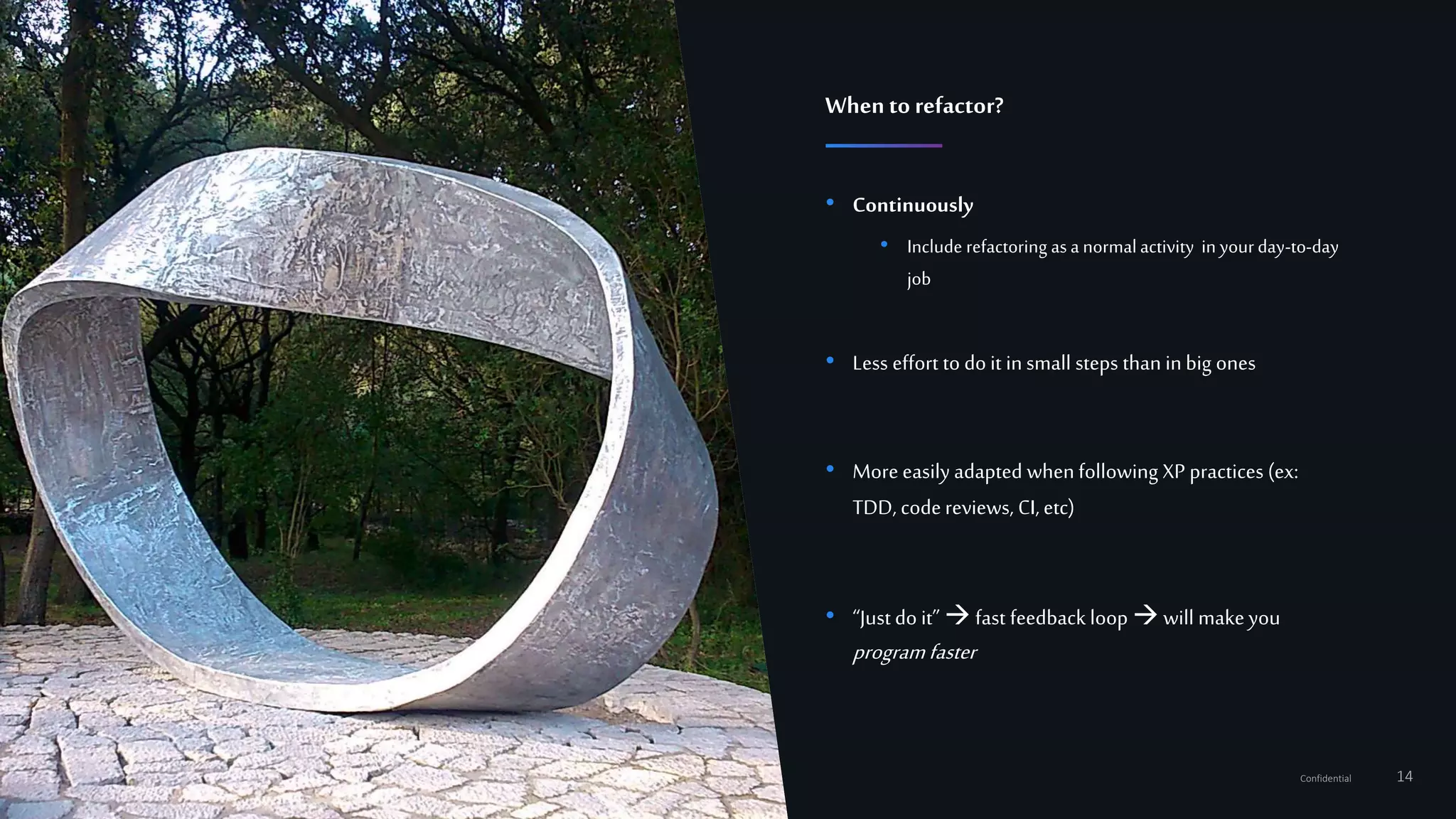 14Confidential
• Continuously
• Include refactoring as a normalactivity in yourday-to-day
job
• Less effort to do it insmall steps than inbig ones
• More easily adapted when following XP practices (ex:
TDD, codereviews, CI,etc)
• “Just do it”  fast feedback loop will makeyou
programfaster
Whento refactor?
 