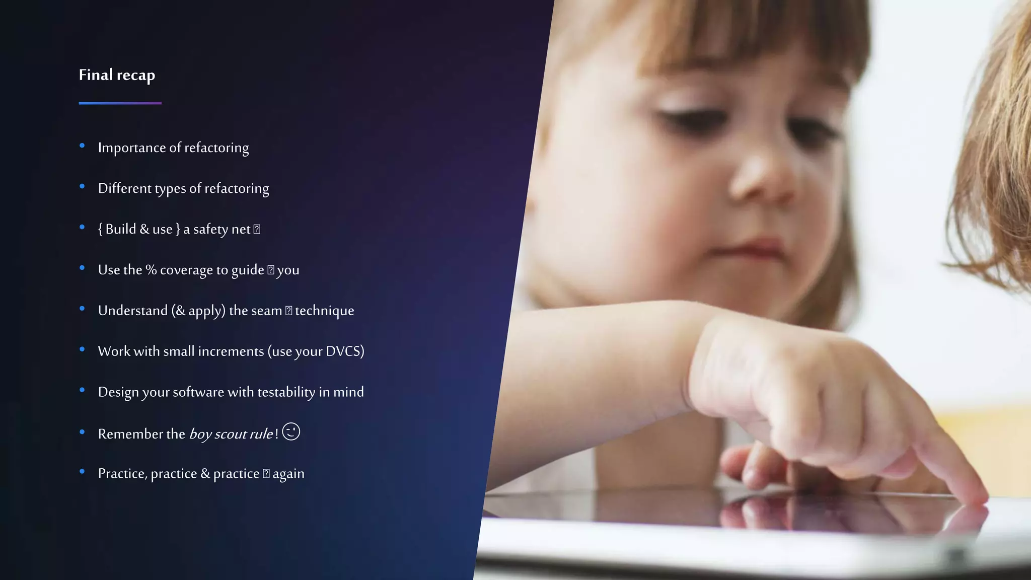 Confidential 21
• Importanceof refactoring
• Different typesof refactoring
• {Build &use }a safety net 🛠
• Usethe % coverage to guide 🛠 you
• Understand (&apply) the seam 🛠 technique
• Workwith small increments (useyour DVCS)
• Design yoursoftware with testability inmind
• Rememberthe boyscout rule! 😉
• Practice, practice &practice 🛠 again
Finalrecap
 