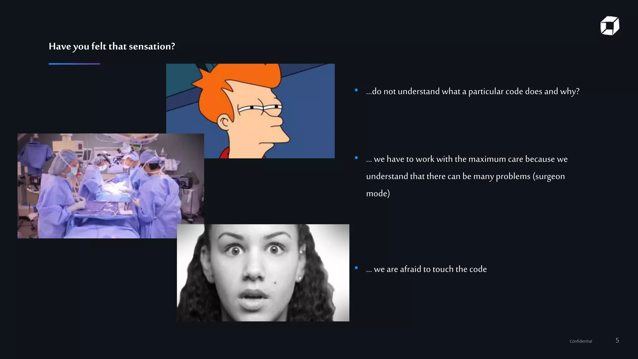 Confidential 5
• …do not understand what a particular code does and why?
• ... wehave to workwith themaximum care because we
understand that there can be manyproblems (surgeon
mode)
• ... weare afraid to touch the code
Haveyoufelt thatsensation?
 
