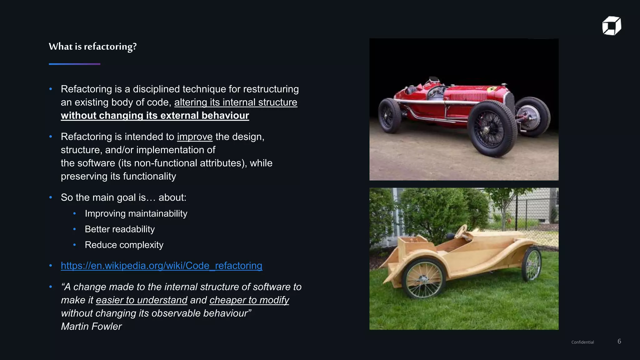 Confidential 6
Whatisrefactoring?
• Refactoring is a disciplined technique for restructuring
an existing body of code, altering its internal structure
without changing its external behaviour
• Refactoring is intended to improve the design,
structure, and/or implementation of
the software (its non-functional attributes), while
preserving its functionality
• So the main goal is… about:
• Improving maintainability
• Better readability
• Reduce complexity
• https://en.wikipedia.org/wiki/Code_refactoring
• “A change made to the internal structure of software to
make it easier to understand and cheaper to modify
without changing its observable behaviour”
Martin Fowler
 