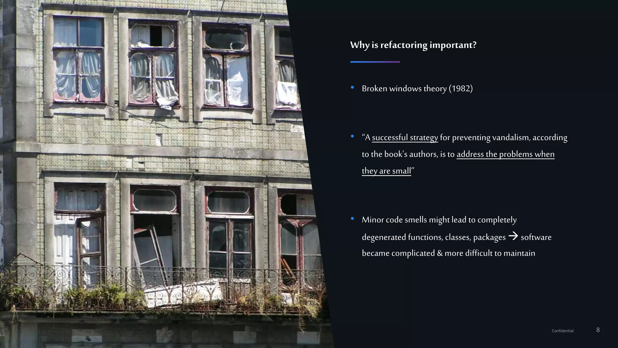 8Confidential
• Broken windows theory (1982)
• “A successful strategy for preventing vandalism, according
to the book's authors, is to address the problems when
they are small”
• Minorcode smells mightlead to completely
degenerated functions, classes, packages software
became complicated &more difficult to maintain
Whyis refactoring important?
https://en.wikipedia.org/wiki/Broken_windows_theory
 