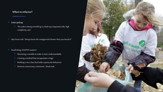 11Confidential
• Litter-pickup
• The code is doing something in a bad way (repeated code, high
complexity, etc)
• BoyScoutrule:“always leave the campground cleaner than you found it”
• Small things ALWAYS matters!
• Renaming avariable tomake it more understandable
• Creating amethod that encapsulates a logic
• Building a new class that holds a particularbehaviour
• Remove unnecessary comments /dead code
Whento refactor?
 