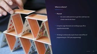 12Confidential
• Planned
• Weneed a dedicated timeto get theircode base into
a better state for the future
• It maybe a sign that teams areworkingto pay off an
unpaid technical debt
• VSdoing it continuouslyas part of yournaturalflow of
programming(ex: TDD,pair programming)
Whento refactor?
 