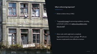8Confidential
• Broken windows theory (1982)
• “A successful strategy for preventing vandalism, according
to the book's authors, is to address the problems when
they are small”
• Minorcode smells mightlead to completely
degenerated functions, classes, packages software
became complicated &more difficult to maintain
Whyis refactoring important?
https://en.wikipedia.org/wiki/Broken_windows_theory
 