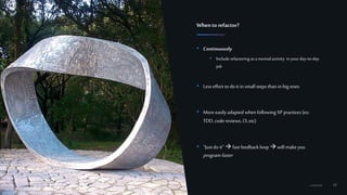 16Confidential
• Continuously
• Include refactoring as a normalactivity in yourday-to-day
job
• Less effort to do it insmall steps than inbig ones
• More easily adapted when following XP practices (ex:
TDD, codereviews, CI,etc)
• “Just do it”  fast feedback loop will makeyou
programfaster
Whento refactor?
 