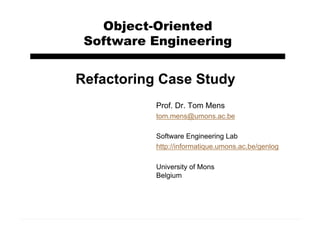 Object-Oriented
Software Engineering
Prof. Dr. Tom Mens
tom.mens@umons.ac.be
Software Engineering Lab
http://informatique.umons.ac.be/genlog
University of Mons
Belgium
Refactoring Case Study
 