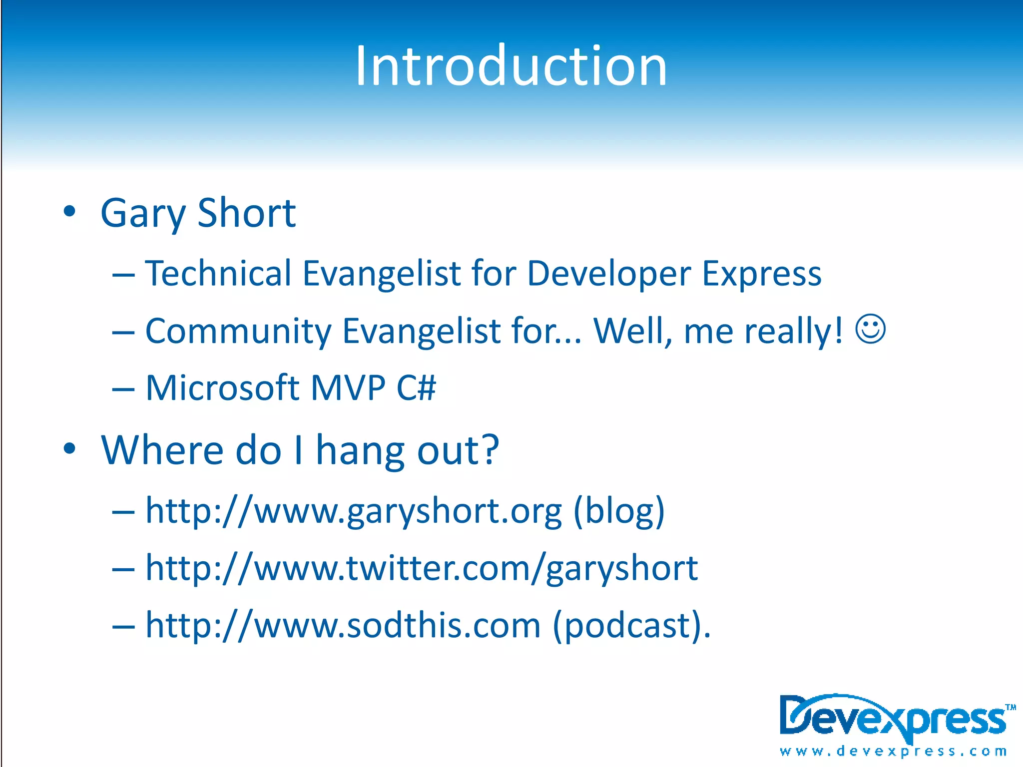 IntroductionGary ShortTechnical Evangelist for Developer ExpressCommunity Evangelist for... Well, me really! Microsoft MVP C#Where do I hang out?http://www.garyshort.org (blog)http://www.twitter.com/garyshorthttp://www.sodthis.com (podcast).