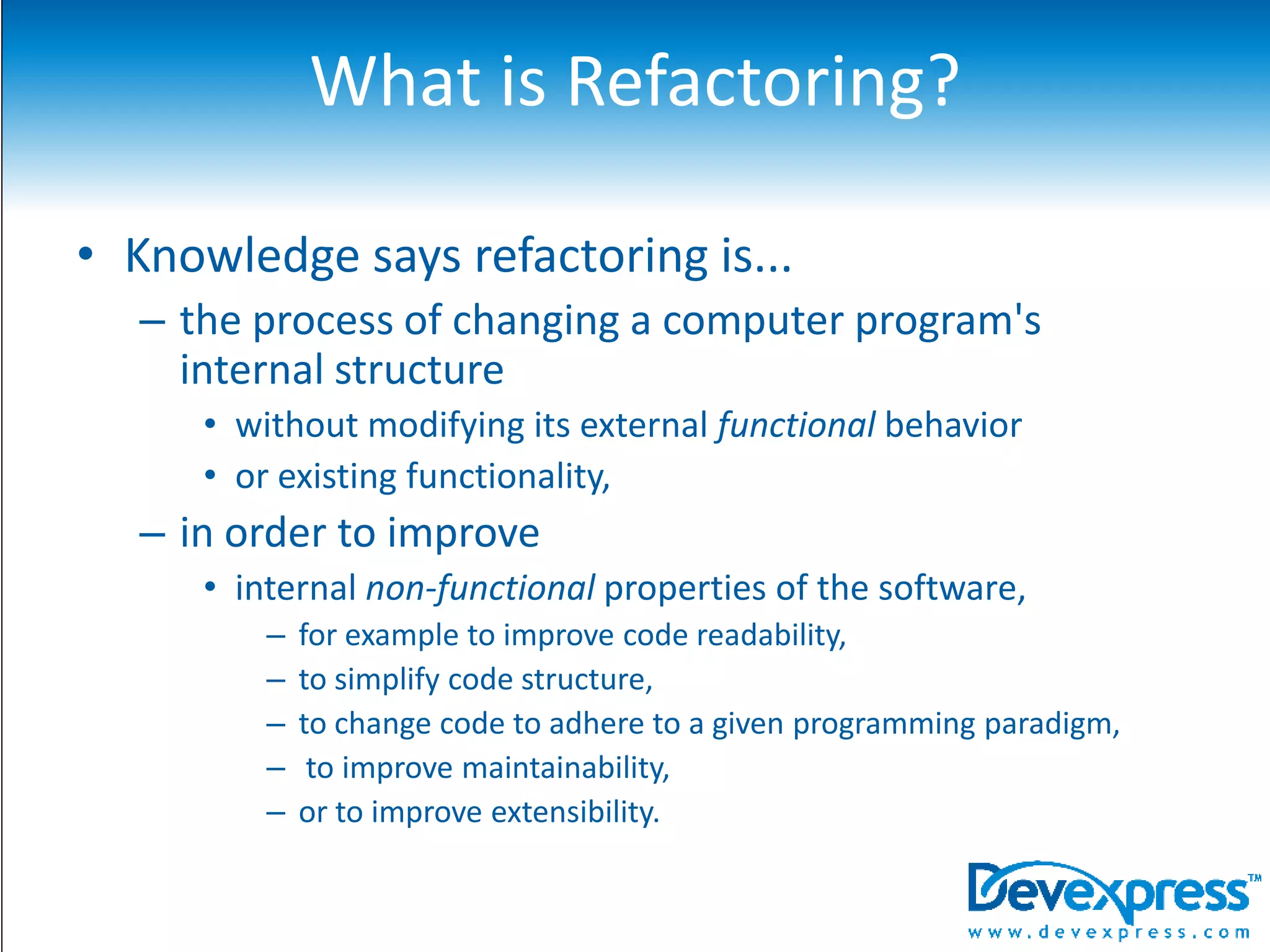 What is Refactoring?Knowledge says refactoring is...the process of changing a computer program's internal structure without modifying its external functional behavior or existing functionality, in order to improve internal non-functional properties of the software, for example to improve code readability, to simplify code structure, to change code to adhere to a given programming paradigm, to improve maintainability, or to improve extensibility.