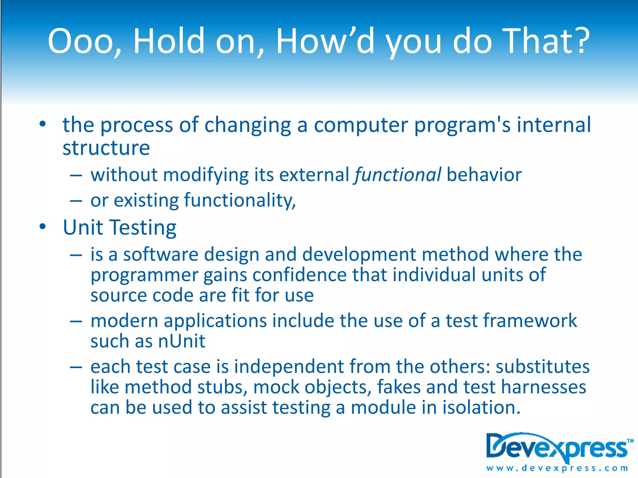 Ooo, Hold on, How’d you do That?the process of changing a computer program's internal structure without modifying its external functional behavior or existing functionality, Unit Testingis a software design and development method where the programmer gains confidence that individual units of source code are fit for usemodern applications include the use of a test framework such as nUniteach test case is independent from the others: substitutes like method stubs, mock objects, fakes and test harnesses can be used to assist testing a module in isolation.