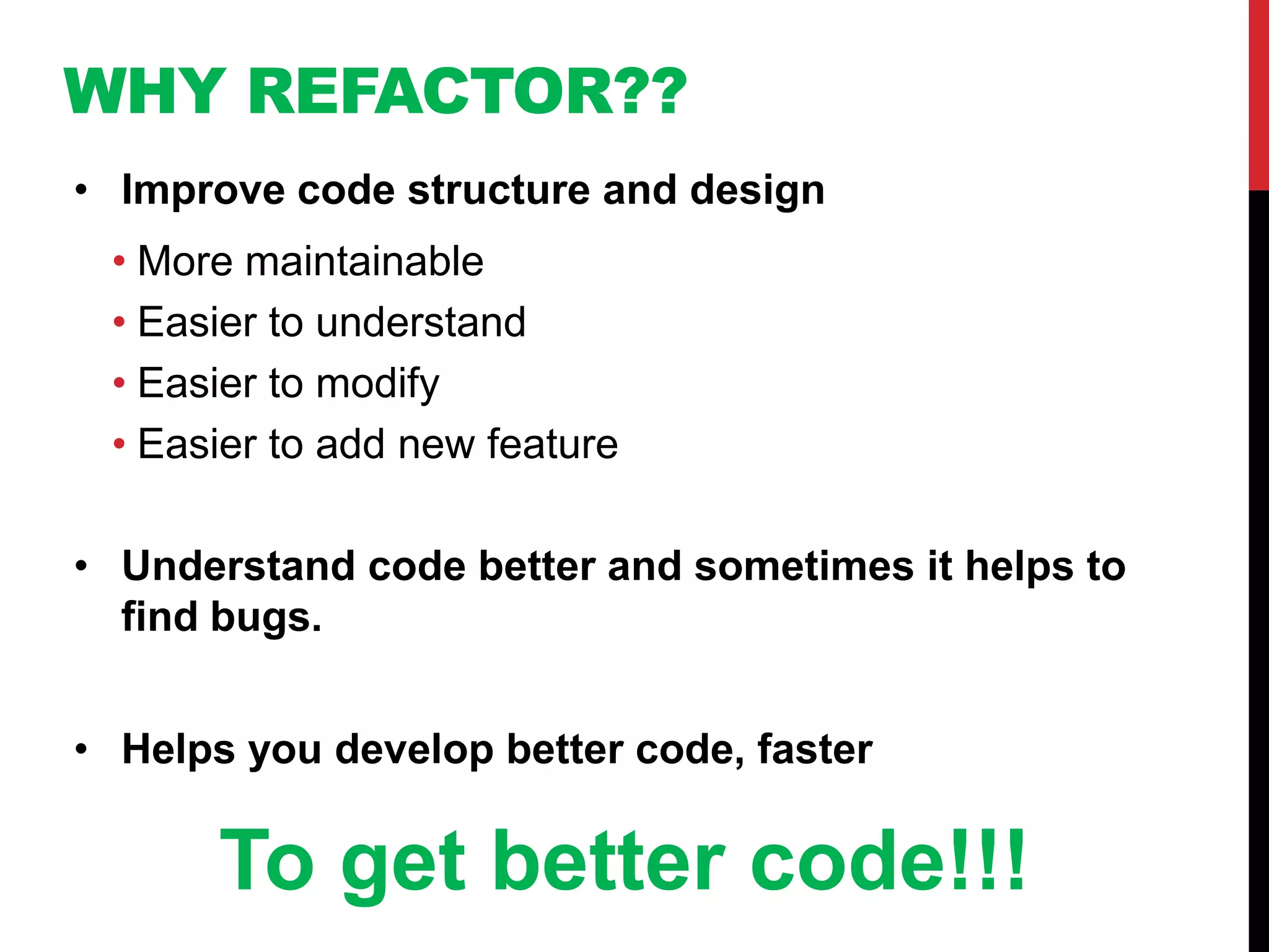 WHY REFACTOR??
• Improve code structure and design
 • More maintainable
 • Easier to understand
 • Easier to modify
 • Easier to add new feature

• Understand code better and sometimes it helps to
  find bugs.


• Helps you develop better code, faster

       To get better code!!!
 