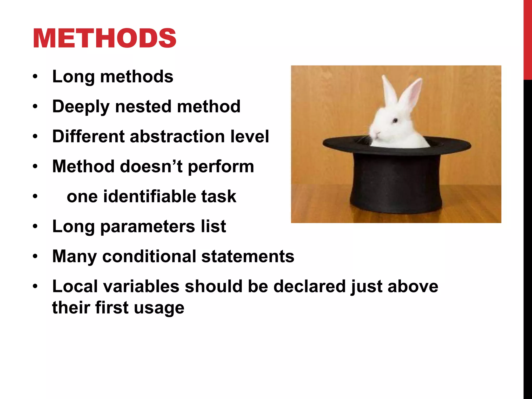 METHODS
• Long methods
• Deeply nested method
• Different abstraction level
• Method doesn’t perform
•   one identifiable task
• Long parameters list
• Many conditional statements
• Local variables should be declared just above
  their first usage
 