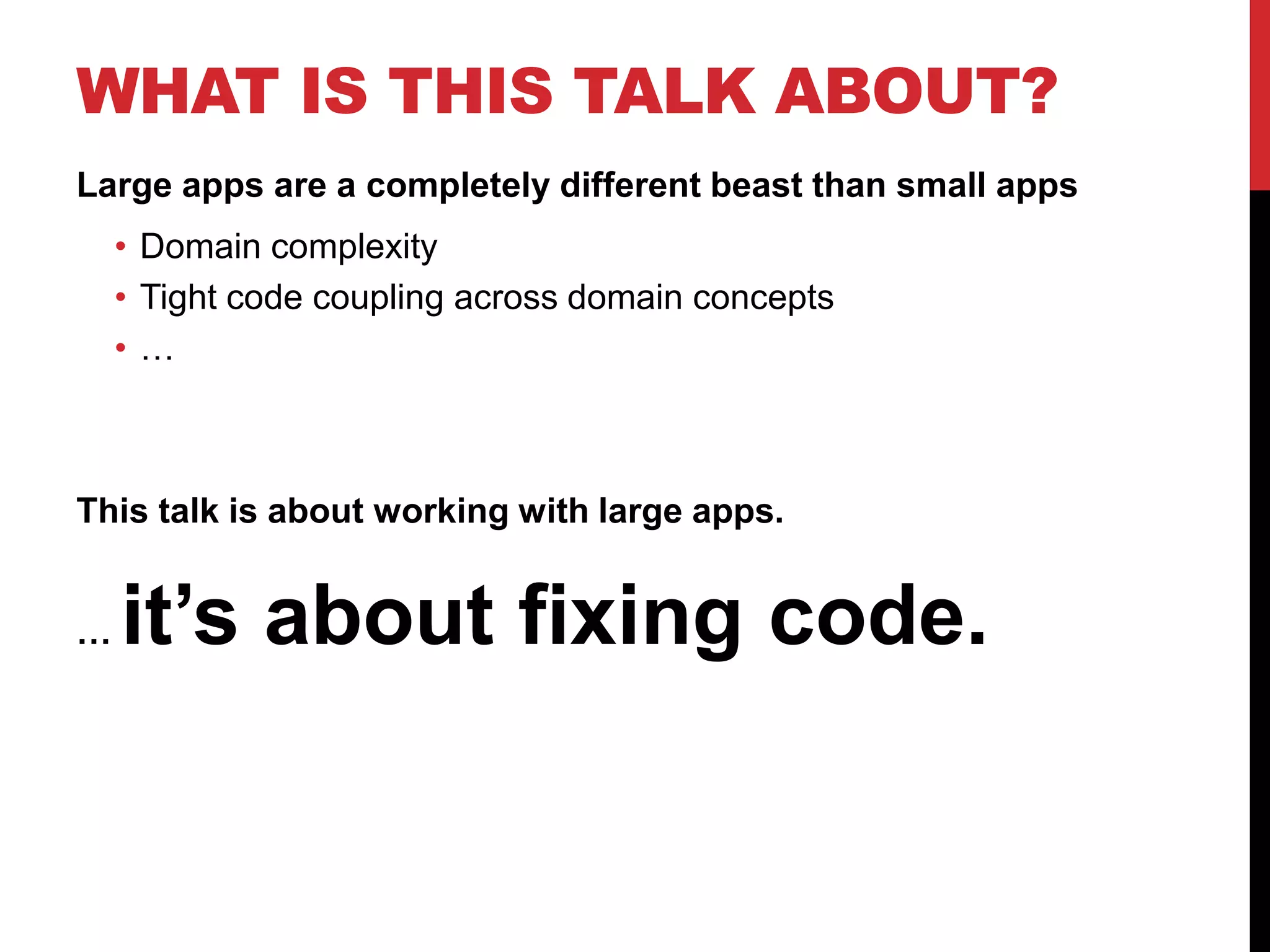 WHAT IS THIS TALK ABOUT?
Large apps are a completely different beast than small apps
    • Domain complexity
    • Tight code coupling across domain concepts
    •…



This talk is about working with large apps.


…   it’s about fixing code.
 