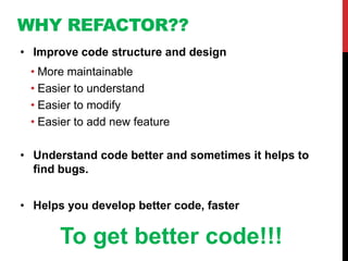 WHY REFACTOR??
• Improve code structure and design
 • More maintainable
 • Easier to understand
 • Easier to modify
 • Easier to add new feature

• Understand code better and sometimes it helps to
  find bugs.


• Helps you develop better code, faster

       To get better code!!!
 