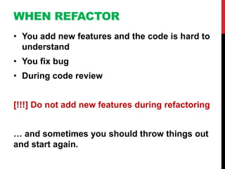 WHEN REFACTOR
• You add new features and the code is hard to
  understand
• You fix bug
• During code review


[!!!] Do not add new features during refactoring


… and sometimes you should throw things out
and start again.
 