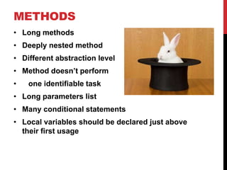 METHODS
• Long methods
• Deeply nested method
• Different abstraction level
• Method doesn’t perform
•   one identifiable task
• Long parameters list
• Many conditional statements
• Local variables should be declared just above
  their first usage
 